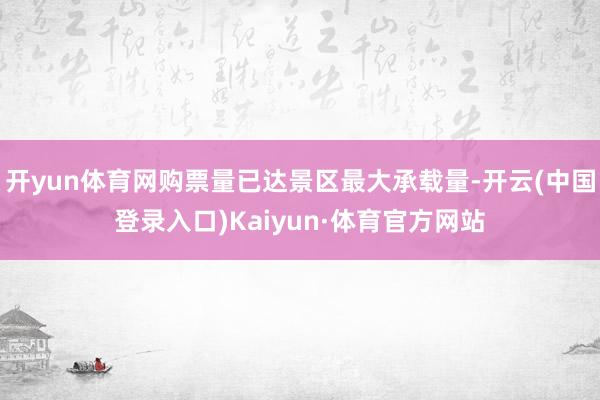 开yun体育网购票量已达景区最大承载量-开云(中国登录入口)Kaiyun·体育官方网站