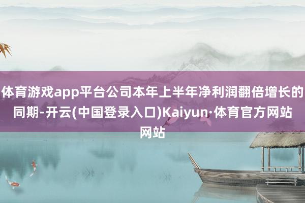 体育游戏app平台公司本年上半年净利润翻倍增长的同期-开云(中国登录入口)Kaiyun·体育官方网站