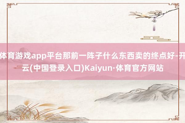 体育游戏app平台那前一阵子什么东西卖的终点好-开云(中国登录入口)Kaiyun·体育官方网站