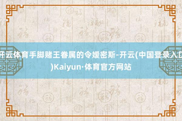 开云体育手脚赌王眷属的令嫒密斯-开云(中国登录入口)Kaiyun·体育官方网站