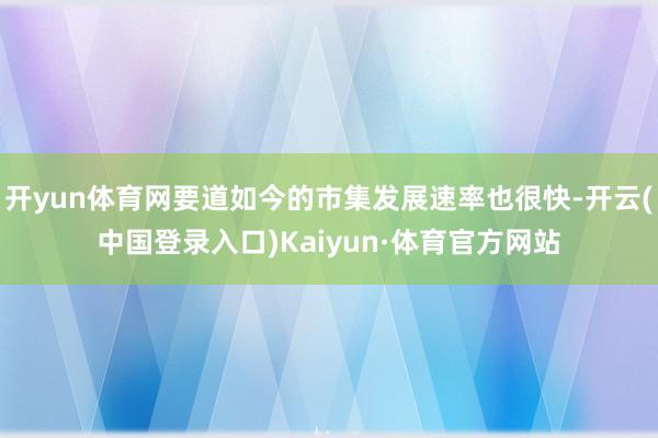 开yun体育网要道如今的市集发展速率也很快-开云(中国登录入口)Kaiyun·体育官方网站