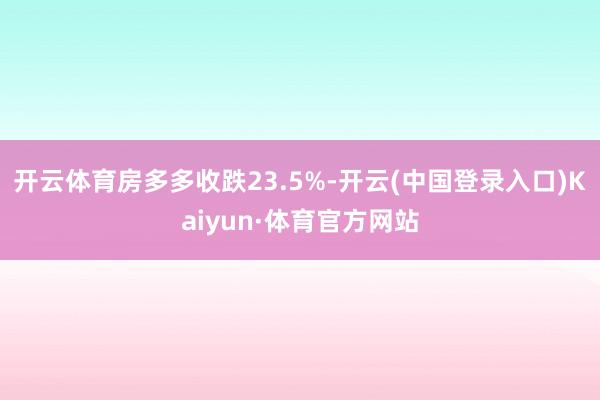 开云体育房多多收跌23.5%-开云(中国登录入口)Kaiyun·体育官方网站