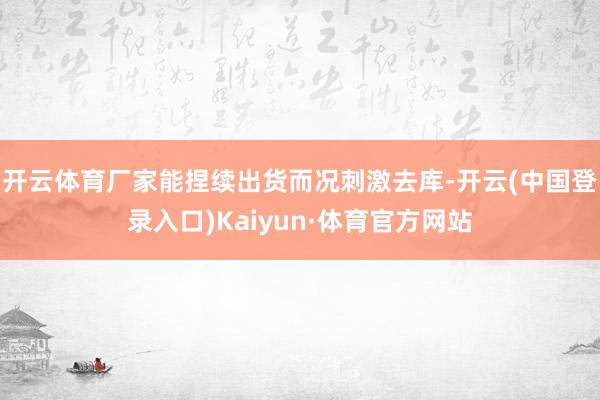 开云体育厂家能捏续出货而况刺激去库-开云(中国登录入口)Kaiyun·体育官方网站