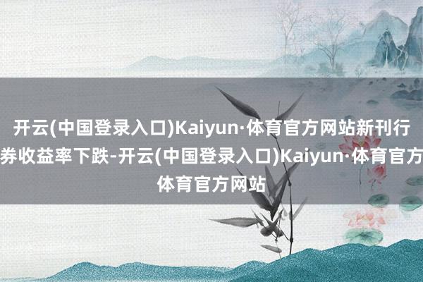 开云(中国登录入口)Kaiyun·体育官方网站新刊行的债券收益率下跌-开云(中国登录入口)Kaiyun·体育官方网站