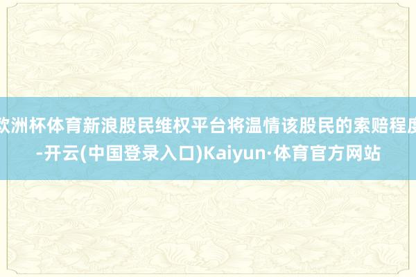 欧洲杯体育新浪股民维权平台将温情该股民的索赔程度-开云(中国登录入口)Kaiyun·体育官方网站