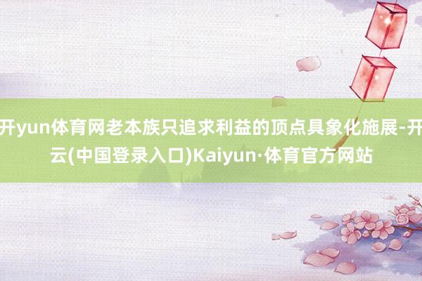 开yun体育网老本族只追求利益的顶点具象化施展-开云(中国登录入口)Kaiyun·体育官方网站