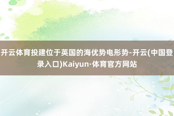 开云体育投建位于英国的海优势电形势-开云(中国登录入口)Kaiyun·体育官方网站