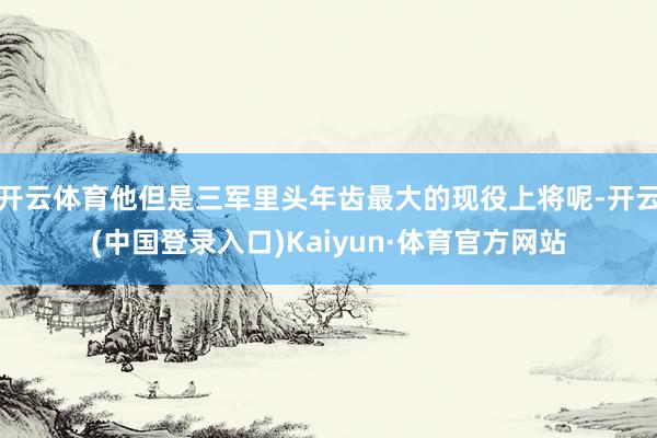 开云体育他但是三军里头年齿最大的现役上将呢-开云(中国登录入口)Kaiyun·体育官方网站