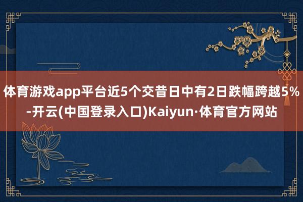 体育游戏app平台近5个交昔日中有2日跌幅跨越5%-开云(中国登录入口)Kaiyun·体育官方网站