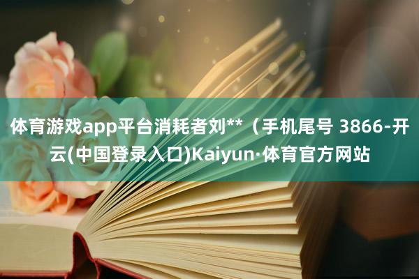 体育游戏app平台消耗者刘**（手机尾号 3866-开云(中国登录入口)Kaiyun·体育官方网站