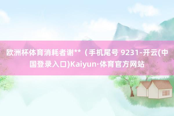 欧洲杯体育消耗者谢**（手机尾号 9231-开云(中国登录入口)Kaiyun·体育官方网站