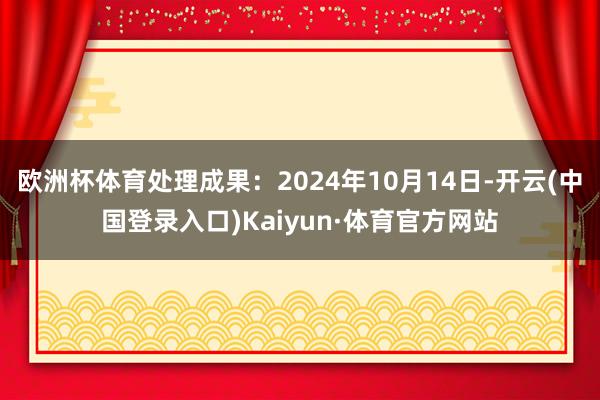 欧洲杯体育处理成果：2024年10月14日-开云(中国登录入口)Kaiyun·体育官方网站