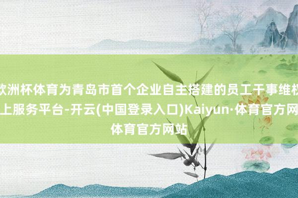 欧洲杯体育为青岛市首个企业自主搭建的员工干事维权线上服务平台-开云(中国登录入口)Kaiyun·体育官方网站