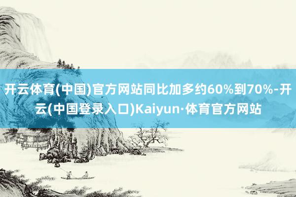 开云体育(中国)官方网站同比加多约60%到70%-开云(中国登录入口)Kaiyun·体育官方网站