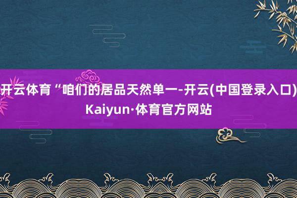 开云体育“咱们的居品天然单一-开云(中国登录入口)Kaiyun·体育官方网站