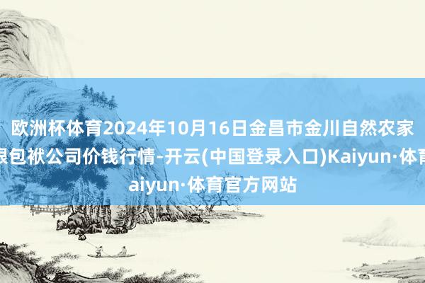 欧洲杯体育2024年10月16日金昌市金川自然农家具发展有限包袱公司价钱行情-开云(中国登录入口)Kaiyun·体育官方网站