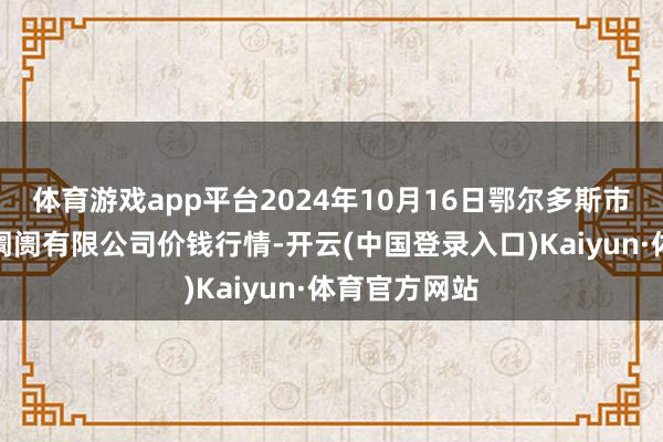 体育游戏app平台2024年10月16日鄂尔多斯市万家惠农贸阛阓有限公司价钱行情-开云(中国登录入口)Kaiyun·体育官方网站