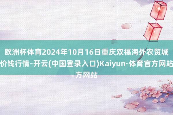 欧洲杯体育2024年10月16日重庆双福海外农贸城价钱行情-开云(中国登录入口)Kaiyun·体育官方网站