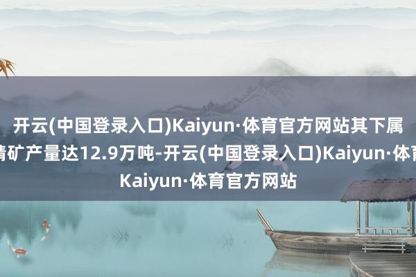 开云(中国登录入口)Kaiyun·体育官方网站其下属子公司锂精矿产量达12.9万吨-开云(中国登录入口)Kaiyun·体育官方网站