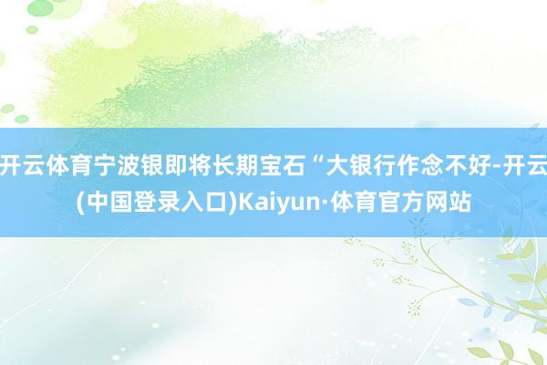 开云体育宁波银即将长期宝石“大银行作念不好-开云(中国登录入口)Kaiyun·体育官方网站