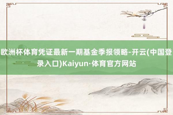 欧洲杯体育凭证最新一期基金季报领略-开云(中国登录入口)Kaiyun·体育官方网站