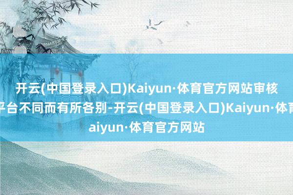 开云(中国登录入口)Kaiyun·体育官方网站审核周期把柄平台不同而有所各别-开云(中国登录入口)Kaiyun·体育官方网站