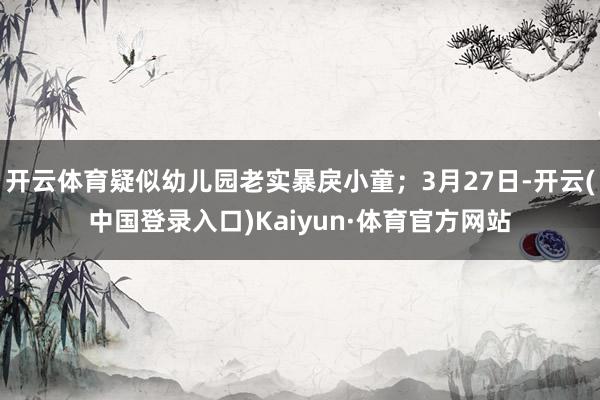 开云体育疑似幼儿园老实暴戾小童；3月27日-开云(中国登录入口)Kaiyun·体育官方网站