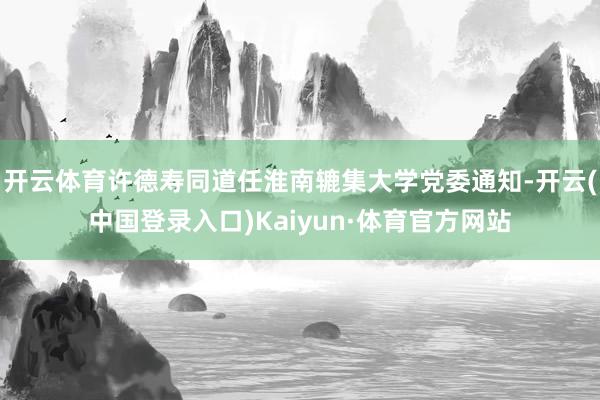 开云体育许德寿同道任淮南辘集大学党委通知-开云(中国登录入口)Kaiyun·体育官方网站