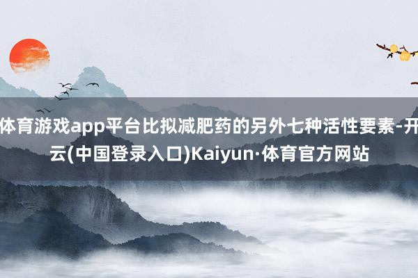 体育游戏app平台比拟减肥药的另外七种活性要素-开云(中国登录入口)Kaiyun·体育官方网站