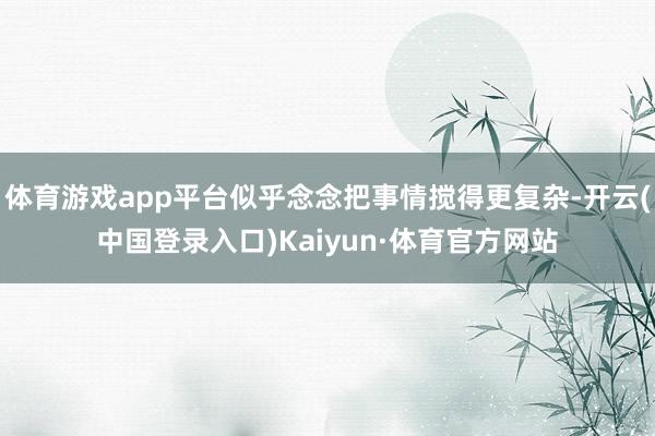 体育游戏app平台似乎念念把事情搅得更复杂-开云(中国登录入口)Kaiyun·体育官方网站