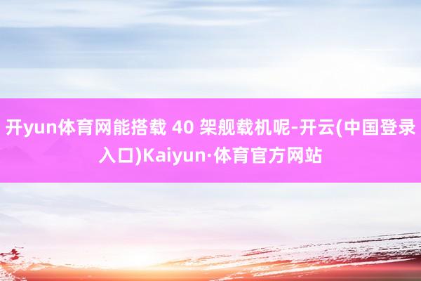 开yun体育网能搭载 40 架舰载机呢-开云(中国登录入口)Kaiyun·体育官方网站