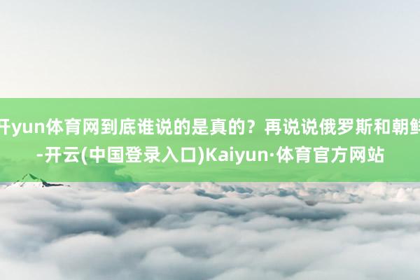 开yun体育网到底谁说的是真的？再说说俄罗斯和朝鲜-开云(中国登录入口)Kaiyun·体育官方网站