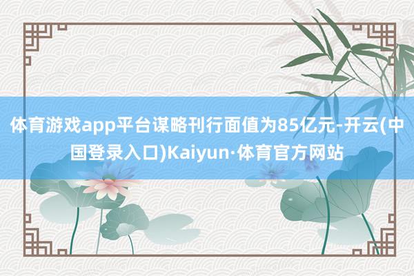 体育游戏app平台谋略刊行面值为85亿元-开云(中国登录入口)Kaiyun·体育官方网站